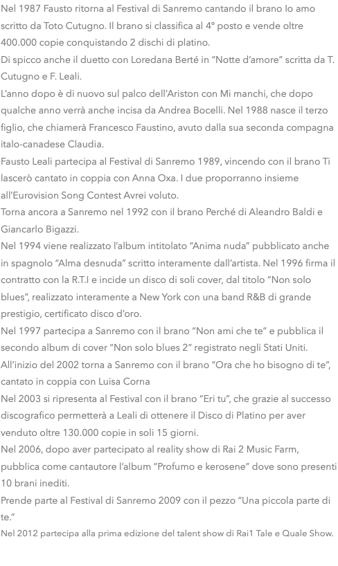 Nel 1987 Fausto ritorna al Festival di Sanremo cantando il brano Io amo scritto da Toto Cutugno. Il brano si classifica al 4º posto e vende oltre 400.000 copie conquistando 2 dischi di platino. Di spicco anche il duetto con Loredana Berté in “Notte d’amore” scritta da T. Cutugno e F. Leali. L’anno dopo è di nuovo sul palco dell’Ariston con Mi manchi, che dopo qualche anno verrà anche incisa da Andrea Bocelli. Nel 1988 nasce il terzo figlio, che chiamerà Francesco Faustino, avuto dalla sua seconda compagna italo-canadese Claudia. Fausto Leali partecipa al Festival di Sanremo 1989, vincendo con il brano Ti lascerò cantato in coppia con Anna Oxa. I due proporranno insieme all’Eurovision Song Contest Avrei voluto. Torna ancora a Sanremo nel 1992 con il brano Perché di Aleandro Baldi e Giancarlo Bigazzi. Nel 1994 viene realizzato l’album intitolato “Anima nuda” pubblicato anche in spagnolo “Alma desnuda” scritto interamente dall’artista. Nel 1996 firma il contratto con la R.T.I e incide un disco di soli cover, dal titolo “Non solo blues”, realizzato interamente a New York con una band R&B di grande prestigio, certificato disco d’oro. Nel 1997 partecipa a Sanremo con il brano “Non ami che te” e pubblica il secondo album di cover “Non solo blues 2” registrato negli Stati Uniti. All’inizio del 2002 torna a Sanremo con il brano “Ora che ho bisogno di te”, cantato in coppia con Luisa Corna Nel 2003 si ripresenta al Festival con il brano “Eri tu”, che grazie al successo discografico permetterà a Leali di ottenere il Disco di Platino per aver venduto oltre 130.000 copie in soli 15 giorni. Nel 2006, dopo aver partecipato al reality show di Rai 2 Music Farm, pubblica come cantautore l’album “Profumo e kerosene” dove sono presenti 10 brani inediti. Prende parte al Festival di Sanremo 2009 con il pezzo “Una piccola parte di te.” Nel 2012 partecipa alla prima edizione del talent show di Rai1 Tale e Quale Show.